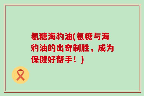 氨糖海豹油(氨糖与海豹油的出奇制胜,成为保健好帮手!)-第1张图片-氨糖科普网 氨糖海豹油(氨糖与海豹油的出奇制胜,成为保健好帮手!)-第1张图片-氨糖科普网