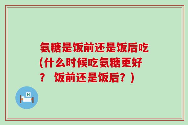 氨糖是饭前还是饭后吃(什么时候吃氨糖更好? 饭前还是饭后?)-第1张图片-氨糖科普网 氨糖是饭前还是饭后吃(什么时候吃氨糖更好? 饭前还是饭后?)-第1张图片-氨糖科普网
