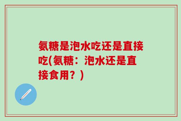 氨糖是泡水吃还是直接吃(氨糖:泡水还是直接食用?)-第1张图片-氨糖科普网 氨糖是泡水吃还是直接吃(氨糖:泡水还是直接食用?)-第1张图片-氨糖科普网