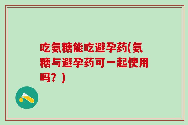 吃氨糖能吃避孕药(氨糖与避孕药可一起使用吗？)-第1张图片-氨糖科普网