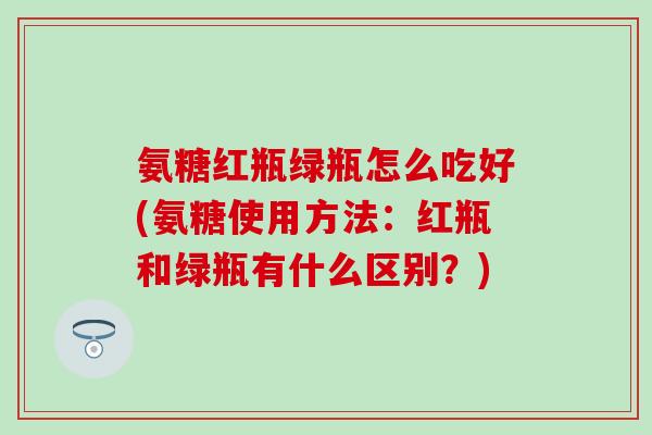 氨糖红瓶绿瓶怎么吃好(氨糖使用方法:红瓶和绿瓶有什么区别?)-第1张图片-氨糖科普网 氨糖红瓶绿瓶怎么吃好(氨糖使用方法:红瓶和绿瓶有什么区别?)-第1张图片-氨糖科普网