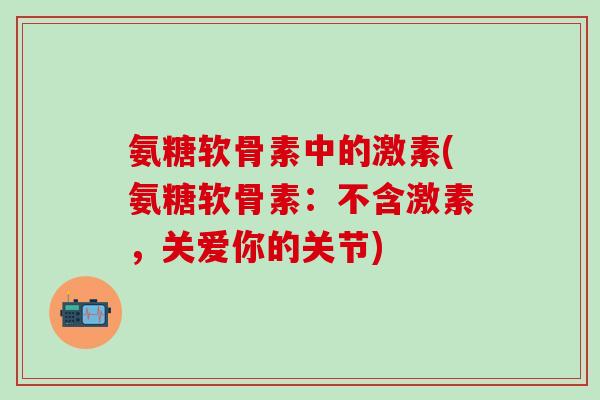 氨糖软骨素中的激素(氨糖软骨素：不含激素，关爱你的关节)-第1张图片-氨糖科普网
