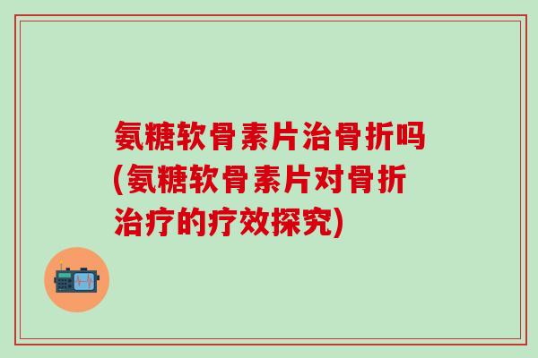 氨糖软骨素片治骨折吗(氨糖软骨素片对骨折治疗的疗效探究)-第1张图片-氨糖科普网 氨糖软骨素片治骨折吗(氨糖软骨素片对骨折治疗的疗效探究)-第1张图片-氨糖科普网