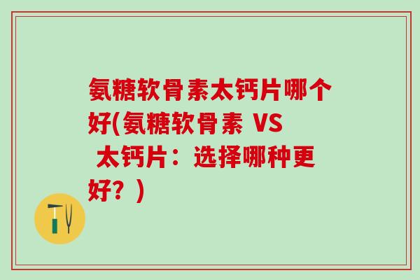氨糖软骨素太钙片哪个好(氨糖软骨素 VS 太钙片:选择哪种更好?)-第1张图片-氨糖科普网 氨糖软骨素太钙片哪个好(氨糖软骨素 VS 太钙片:选择哪种更好?)-第1张图片-氨糖科普网