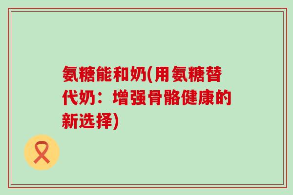 氨糖能和奶(用氨糖替代奶:增强骨骼健康的新选择)-第1张图片-氨糖科普网 氨糖能和奶(用氨糖替代奶:增强骨骼健康的新选择)-第1张图片-氨糖科普网