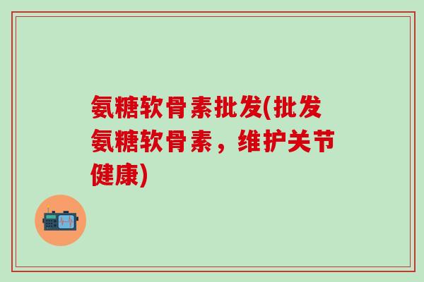 氨糖软骨素批发(批发氨糖软骨素，维护关节健康)-第1张图片-氨糖科普网