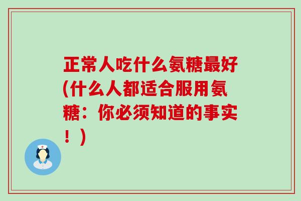 正常人吃什么氨糖最好(什么人都适合服用氨糖:你必须知道的事实!)-第1张图片-氨糖科普网 正常人吃什么氨糖最好(什么人都适合服用氨糖:你必须知道的事实!)-第1张图片-氨糖科普网