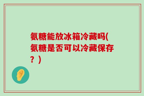 氨糖能放冰箱冷藏吗(氨糖是否可以冷藏保存?)-第1张图片-氨糖科普网 氨糖能放冰箱冷藏吗(氨糖是否可以冷藏保存?)-第1张图片-氨糖科普网