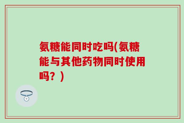 氨糖能同时吃吗(氨糖能与其他药物同时使用吗?)-第1张图片-氨糖科普网 氨糖能同时吃吗(氨糖能与其他药物同时使用吗?)-第1张图片-氨糖科普网