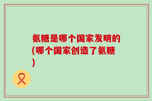 氨糖是哪个国家发明的(哪个国家创造了氨糖)-第1张图片-氨糖科普网 氨糖是哪个国家发明的(哪个国家创造了氨糖)-第1张图片-氨糖科普网