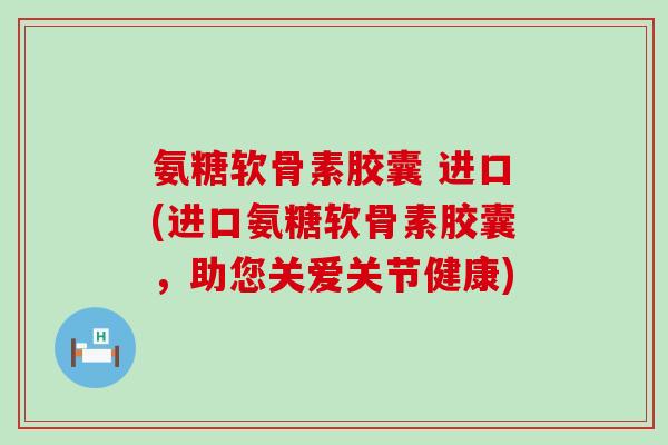 氨糖软骨素胶囊 进口(进口氨糖软骨素胶囊，助您关爱关节健康)-第1张图片-氨糖科普网