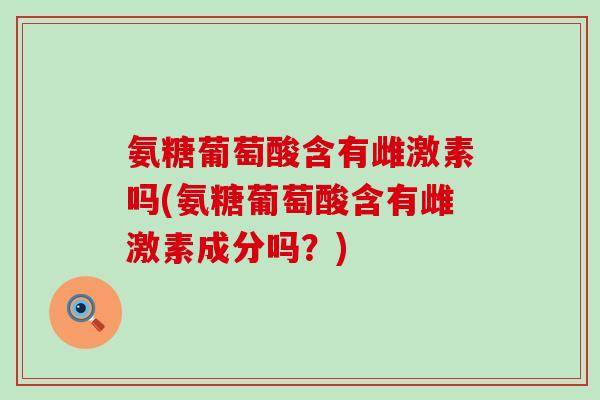 氨糖葡萄酸含有雌激素吗(氨糖葡萄酸含有雌激素成分吗?)-第1张图片-氨糖科普网 氨糖葡萄酸含有雌激素吗(氨糖葡萄酸含有雌激素成分吗?)-第1张图片-氨糖科普网