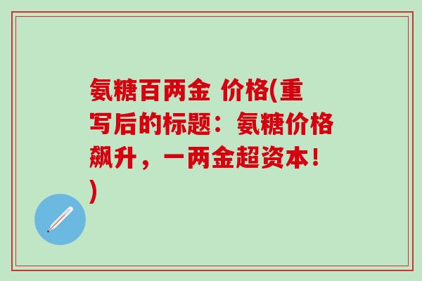 氨糖百两金 价格(重写后的标题:氨糖价格飙升,一两金超资本!)-第1张图片-氨糖科普网 氨糖百两金 价格(重写后的标题:氨糖价格飙升,一两金超资本!)-第1张图片-氨糖科普网