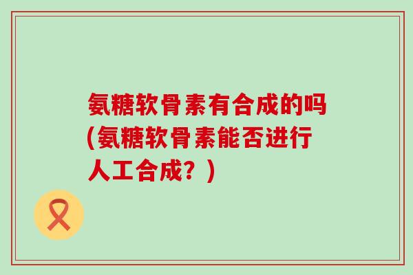 氨糖软骨素有合成的吗(氨糖软骨素能否进行人工合成?)-第1张图片-氨糖科普网 氨糖软骨素有合成的吗(氨糖软骨素能否进行人工合成?)-第1张图片-氨糖科普网