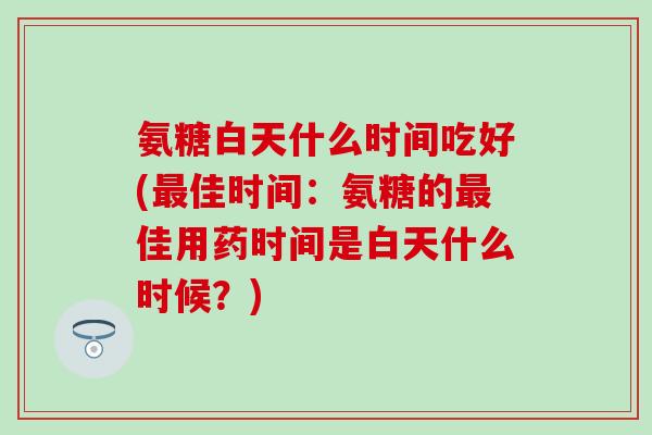 氨糖白天什么时间吃好(最佳时间:氨糖的最佳用药时间是白天什么时候?)-第1张图片-氨糖科普网 氨糖白天什么时间吃好(最佳时间:氨糖的最佳用药时间是白天什么时候?)-第1张图片-氨糖科普网