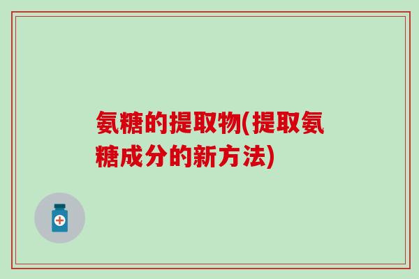 氨糖的提取物(提取氨糖成分的新方法)-第1张图片-氨糖科普网 氨糖的提取物(提取氨糖成分的新方法)-第1张图片-氨糖科普网