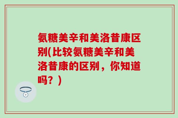 氨糖美辛和美洛昔康区别(比较氨糖美辛和美洛昔康的区别,你知道吗?)-第1张图片-氨糖科普网 氨糖美辛和美洛昔康区别(比较氨糖美辛和美洛昔康的区别,你知道吗?)-第1张图片-氨糖科普网