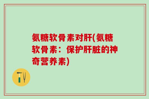 氨糖软骨素对肝(氨糖软骨素:保护肝脏的神奇营养素)-第1张图片-氨糖科普网 氨糖软骨素对肝(氨糖软骨素:保护肝脏的神奇营养素)-第1张图片-氨糖科普网