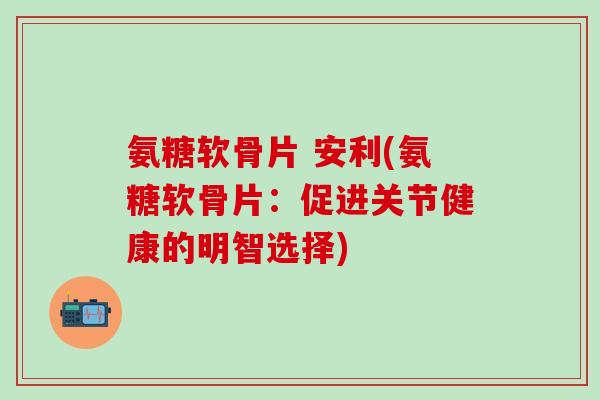 氨糖软骨片 安利(氨糖软骨片:促进关节健康的明智选择)-第1张图片-氨糖科普网 氨糖软骨片 安利(氨糖软骨片:促进关节健康的明智选择)-第1张图片-氨糖科普网