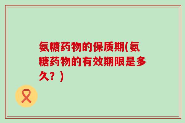 氨糖药物的保质期(氨糖药物的有效期限是多久?)-第1张图片-氨糖科普网 氨糖药物的保质期(氨糖药物的有效期限是多久?)-第1张图片-氨糖科普网