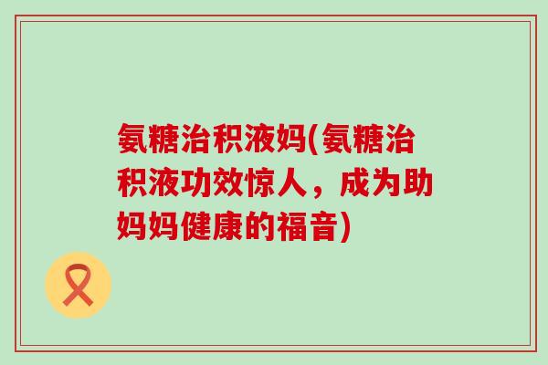 氨糖治积液妈(氨糖治积液功效惊人,成为助妈妈健康的福音)-第1张图片-氨糖科普网 氨糖治积液妈(氨糖治积液功效惊人,成为助妈妈健康的福音)-第1张图片-氨糖科普网
