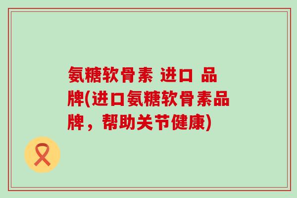 氨糖软骨素 进口 品牌(进口氨糖软骨素品牌,帮助关节健康)-第1张图片-氨糖科普网 氨糖软骨素 进口 品牌(进口氨糖软骨素品牌,帮助关节健康)-第1张图片-氨糖科普网