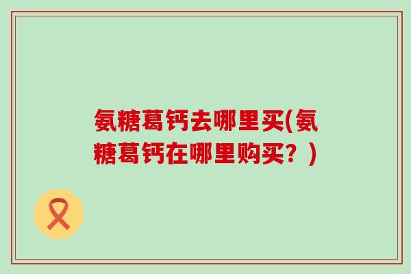 氨糖葛钙去哪里买(氨糖葛钙在哪里购买?)-第1张图片-氨糖科普网 氨糖葛钙去哪里买(氨糖葛钙在哪里购买?)-第1张图片-氨糖科普网