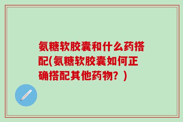 氨糖软胶囊和什么药搭配(氨糖软胶囊如何正确搭配其他药物?)-第1张图片-氨糖科普网 氨糖软胶囊和什么药搭配(氨糖软胶囊如何正确搭配其他药物?)-第1张图片-氨糖科普网