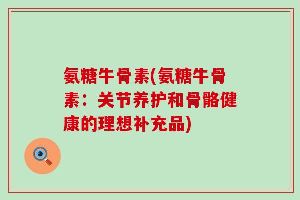 氨糖牛骨素(氨糖牛骨素:关节养护和骨骼健康的理想补充品)-第1张图片-氨糖科普网 氨糖牛骨素(氨糖牛骨素:关节养护和骨骼健康的理想补充品)-第1张图片-氨糖科普网