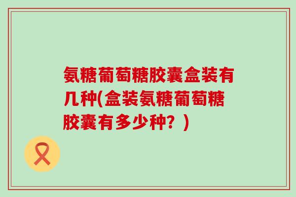 氨糖葡萄糖胶囊盒装有几种(盒装氨糖葡萄糖胶囊有多少种？)-第1张图片-氨糖科普网
