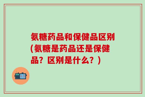 氨糖药品和保健品区别(氨糖是药品还是保健品?区别是什么?)-第1张图片-氨糖科普网 氨糖药品和保健品区别(氨糖是药品还是保健品?区别是什么?)-第1张图片-氨糖科普网
