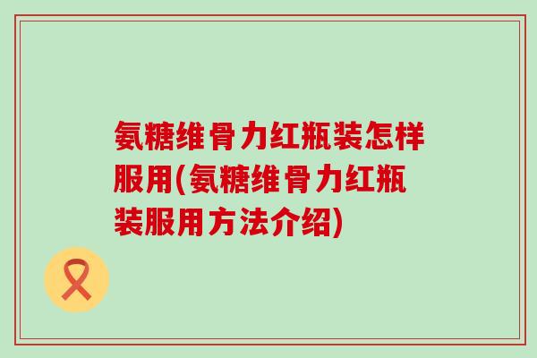 氨糖维骨力红瓶装怎样服用(氨糖维骨力红瓶装服用方法介绍)-第1张图片-氨糖科普网