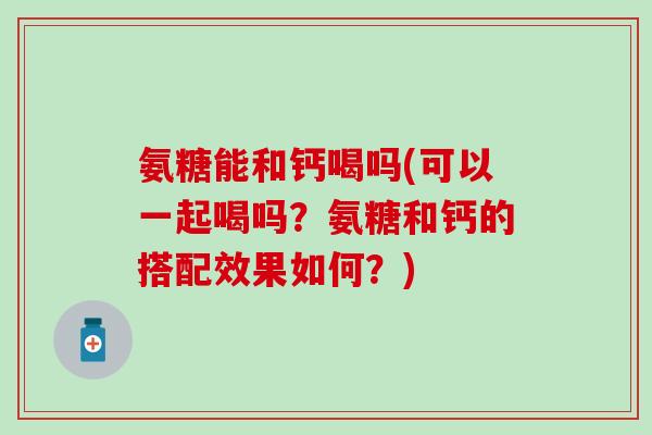 氨糖能和钙喝吗(可以一起喝吗？氨糖和钙的搭配效果如何？)-第1张图片-氨糖科普网