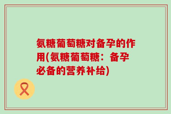 氨糖葡萄糖对备孕的作用(氨糖葡萄糖:备孕必备的营养补给)-第1张图片-氨糖科普网 氨糖葡萄糖对备孕的作用(氨糖葡萄糖:备孕必备的营养补给)-第1张图片-氨糖科普网