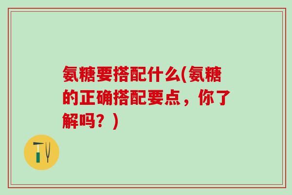 氨糖要搭配什么(氨糖的正确搭配要点,你了解吗?)-第1张图片-氨糖科普网 氨糖要搭配什么(氨糖的正确搭配要点,你了解吗?)-第1张图片-氨糖科普网