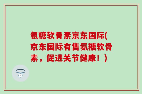 氨糖软骨素京东国际(京东国际有售氨糖软骨素，促进关节健康！)-第1张图片-氨糖科普网
