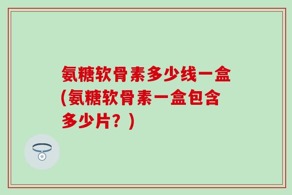 氨糖软骨素多少线一盒(氨糖软骨素一盒包含多少片?)-第1张图片-氨糖科普网 氨糖软骨素多少线一盒(氨糖软骨素一盒包含多少片?)-第1张图片-氨糖科普网
