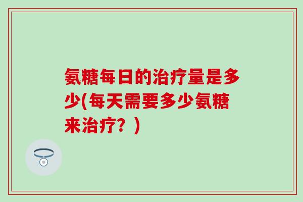 氨糖每日的治疗量是多少(每天需要多少氨糖来治疗?)-第1张图片-氨糖科普网 氨糖每日的治疗量是多少(每天需要多少氨糖来治疗?)-第1张图片-氨糖科普网