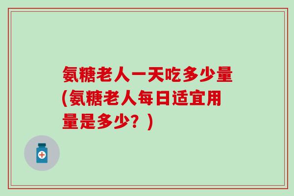 氨糖老人一天吃多少量(氨糖老人每日适宜用量是多少?)-第1张图片-氨糖科普网 氨糖老人一天吃多少量(氨糖老人每日适宜用量是多少?)-第1张图片-氨糖科普网