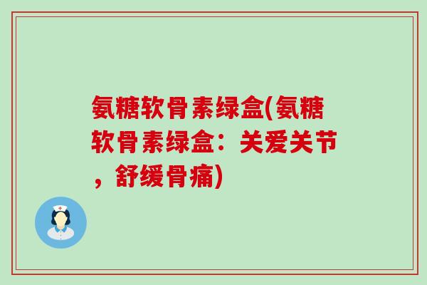 氨糖软骨素绿盒(氨糖软骨素绿盒：关爱关节，舒缓骨痛)-第1张图片-氨糖科普网