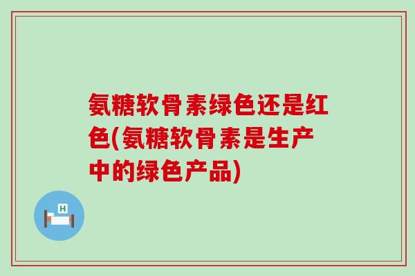 氨糖软骨素绿色还是红色(氨糖软骨素是生产中的绿色产品)-第1张图片-氨糖科普网
