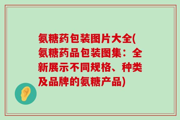 氨糖药包装图片大全(氨糖药品包装图集：全新展示不同规格、种类及品牌的氨糖产品)-第1张图片-氨糖科普网