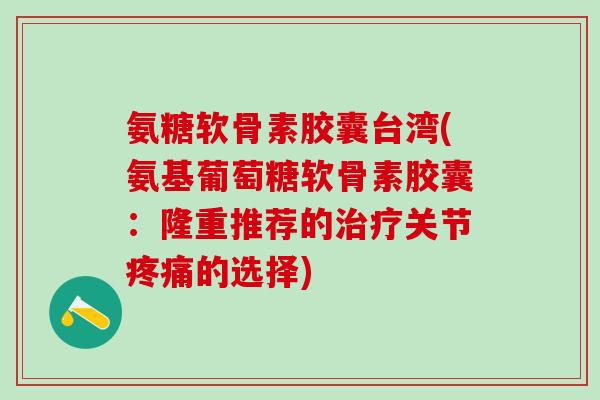 氨糖软骨素胶囊台湾(氨基葡萄糖软骨素胶囊:隆重推荐的治疗关节疼痛的选择)-第1张图片-氨糖科普网 氨糖软骨素胶囊台湾(氨基葡萄糖软骨素胶囊:隆重推荐的治疗关节疼痛的选择)-第1张图片-氨糖科普网