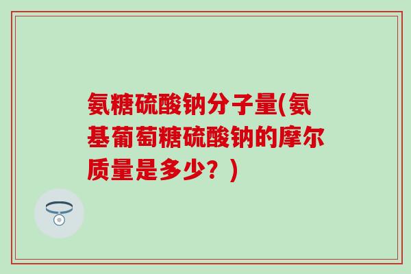 氨糖硫酸钠分子量(氨基葡萄糖硫酸钠的摩尔质量是多少?)-第1张图片-氨糖科普网 氨糖硫酸钠分子量(氨基葡萄糖硫酸钠的摩尔质量是多少?)-第1张图片-氨糖科普网