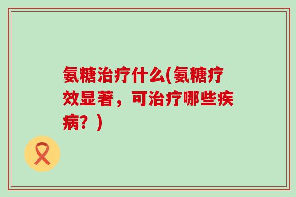 氨糖治疗什么(氨糖疗效显著,可治疗哪些疾病?)-第1张图片-氨糖科普网 氨糖治疗什么(氨糖疗效显著,可治疗哪些疾病?)-第1张图片-氨糖科普网