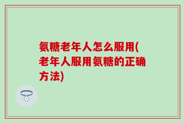 氨糖老年人怎么服用(老年人服用氨糖的正确方法)-第1张图片-氨糖科普网 氨糖老年人怎么服用(老年人服用氨糖的正确方法)-第1张图片-氨糖科普网