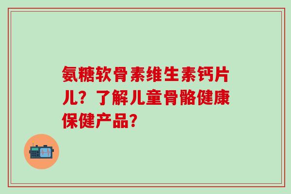 氨糖软骨素维生素钙片儿?了解儿童骨骼健康保健产品?-第1张图片-氨糖科普网 氨糖软骨素维生素钙片儿?了解儿童骨骼健康保健产品?-第1张图片-氨糖科普网