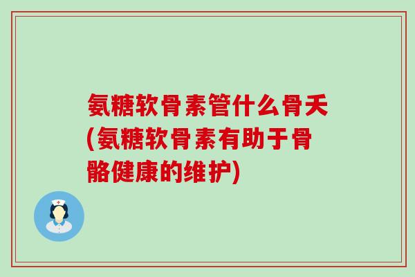 氨糖软骨素管什么骨夭(氨糖软骨素有助于骨骼健康的维护)-第1张图片-氨糖科普网