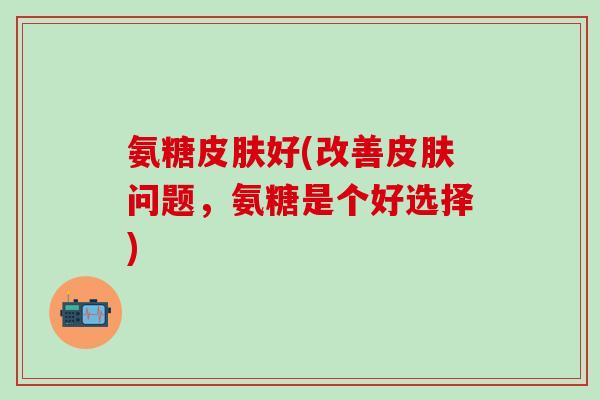 氨糖皮肤好(改善皮肤问题，氨糖是个好选择)-第1张图片-氨糖科普网