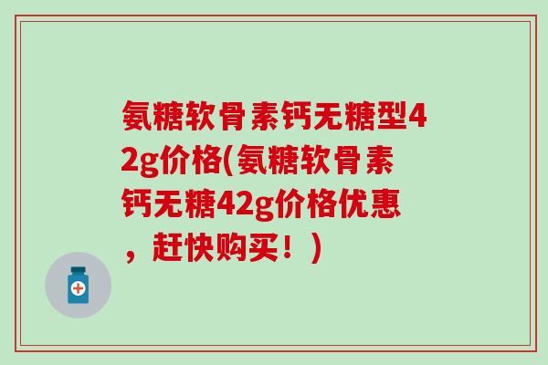 氨糖软骨素钙无糖型42g价格(氨糖软骨素钙无糖42g价格优惠,赶快购买!)-第1张图片-氨糖科普网 氨糖软骨素钙无糖型42g价格(氨糖软骨素钙无糖42g价格优惠,赶快购买!)-第1张图片-氨糖科普网